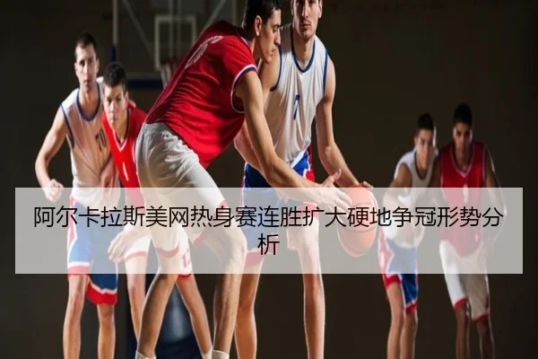 阿尔卡拉斯美网热身赛连胜扩大硬地争冠形势分析
