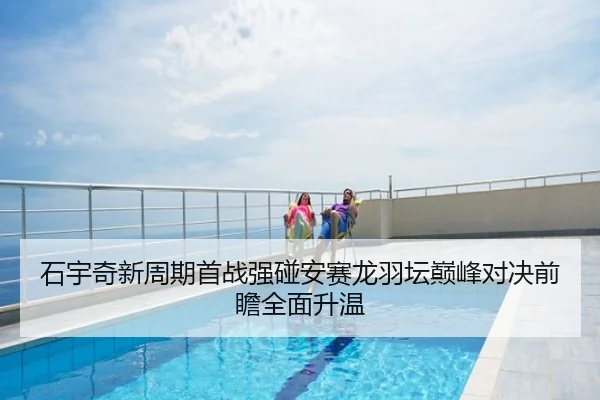 石宇奇新周期首战强碰安赛龙羽坛巅峰对决前瞻全面升温