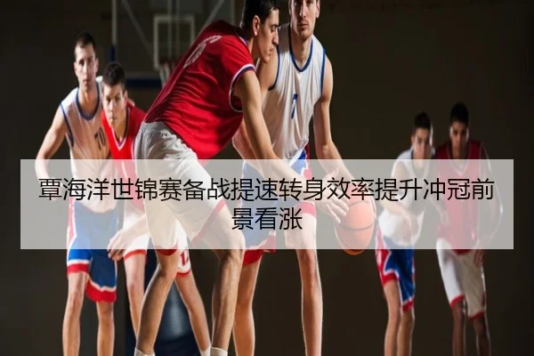 覃海洋世锦赛备战提速转身效率提升冲冠前景看涨