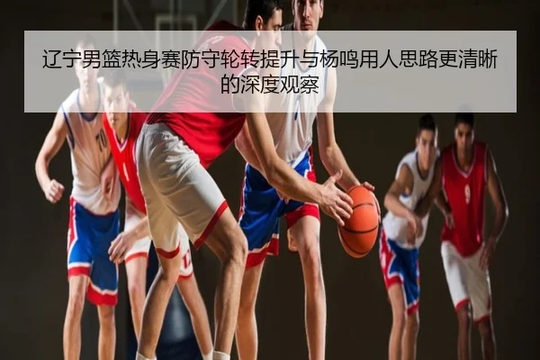 辽宁男篮热身赛防守轮转提升与杨鸣用人思路更清晰的深度观察