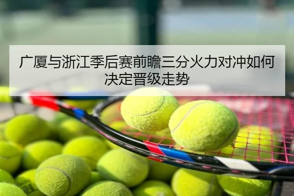 广厦与浙江季后赛前瞻三分火力对冲如何决定晋级走势