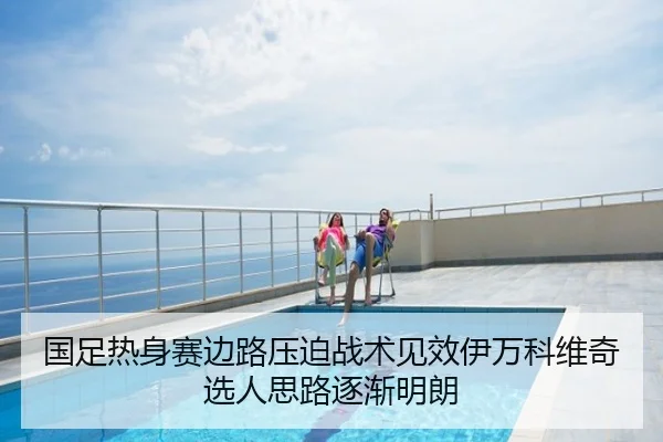 国足热身赛边路压迫战术见效伊万科维奇选人思路逐渐明朗