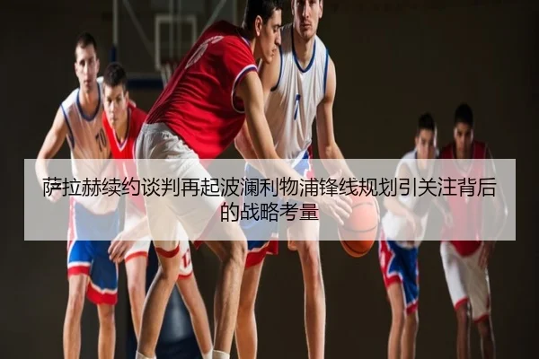 萨拉赫续约谈判再起波澜利物浦锋线规划引关注背后的战略考量