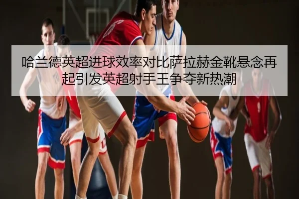 哈兰德英超进球效率对比萨拉赫金靴悬念再起引发英超射手王争夺新热潮