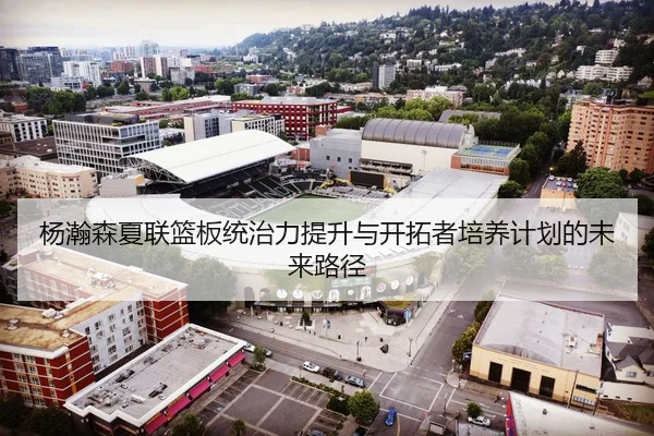 杨瀚森夏联篮板统治力提升与开拓者培养计划的未来路径