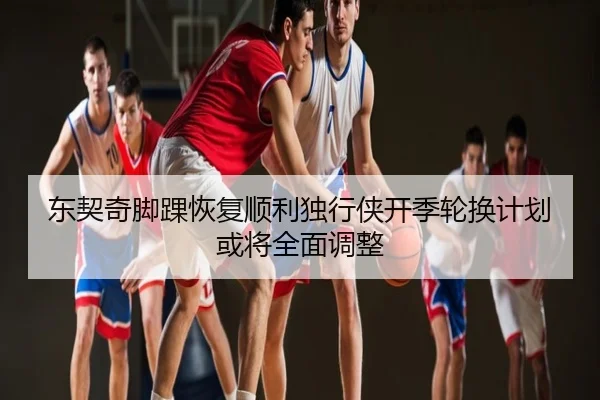 东契奇脚踝恢复顺利独行侠开季轮换计划或将全面调整